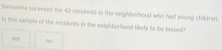 Samantha surveyed the 42 residents in the neighborhood who had young children.
Is this sample of the residents in the neighborhood likely to be blased?
yes no