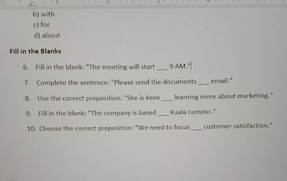 with 
c) for 
d) about 
Fill in the Blanks 
6. Fill in the blank: "The meeting will start _9 AM.' 
7. Complete the sentence: "Please send the documents _email." 
8. Use the correct preposition: "She is keen _learning more about marketing." 
9. Fill in the blank: "The company is based _Kuala Lumpur." 
10. Choose the correct preposition: "We need to focus _customer satisfaction."