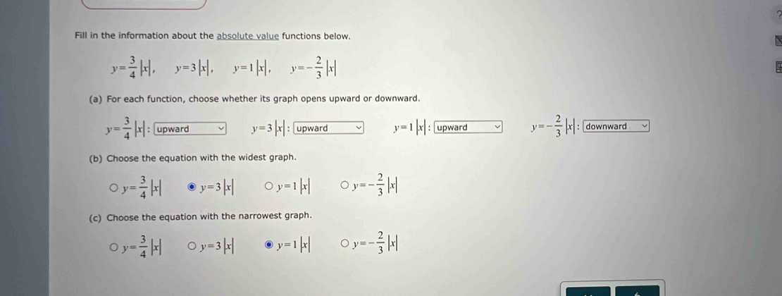 Fill in the information about the absolute value functions below.
y= 3/4 |x|, y=3|x|, y=1|x|, y=- 2/3 |x|
(a) For each function, choose whether its graph opens upward or downward.
y= 3/4 |x| : upward y=3|x| : upward y=1|x| upward y=- 2/3 |x| downward
(b) Choose the equation with the widest graph.
y= 3/4 |x| y=3|x| y=1|x| y=- 2/3 |x|
(c) Choose the equation with the narrowest graph.
y= 3/4 |x| y=3|x| y=1|x| 。 y=- 2/3 |x|