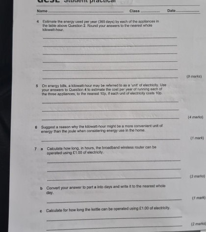 Student practical 
Name_ Class _Date_ 
4 Estimate the enery used per year (365 days) ty each of the apoliances in 
k ilowatt-hour. the table above Question 2. Round your answers to the nearest whole 
_ 
_ 
_ 
_ 
_ 
_(9 marks) 
5 On energy bills, a kilowatt-hour may be referred to as a 'unit' of electricity. Use 
your answers to Question 4 to estimate the cost per year of running each of 
the thre appliances, to the nearest 10p, if each unit of electricity costs 10p. 
_ 
_ 
_[4 marks) 
6 Suggest a reason why the kilowatt-hour might be a more convenient unit of 
energy than the joule when considering energy use in the home. 
_(1 mark) 
7 a Caloulate how long, in hours, the broadband wireless router can be 
operated using £1.00 of electricity. 
_ 
_ 
_(3 marks) 
b Convert your answer to part a into days and write it to the nearest whole
day. 
_(1 mark) 
c Calculate for how long the kettle can be operated using £1.00 of electricity. 
_ 
_(2 marks)