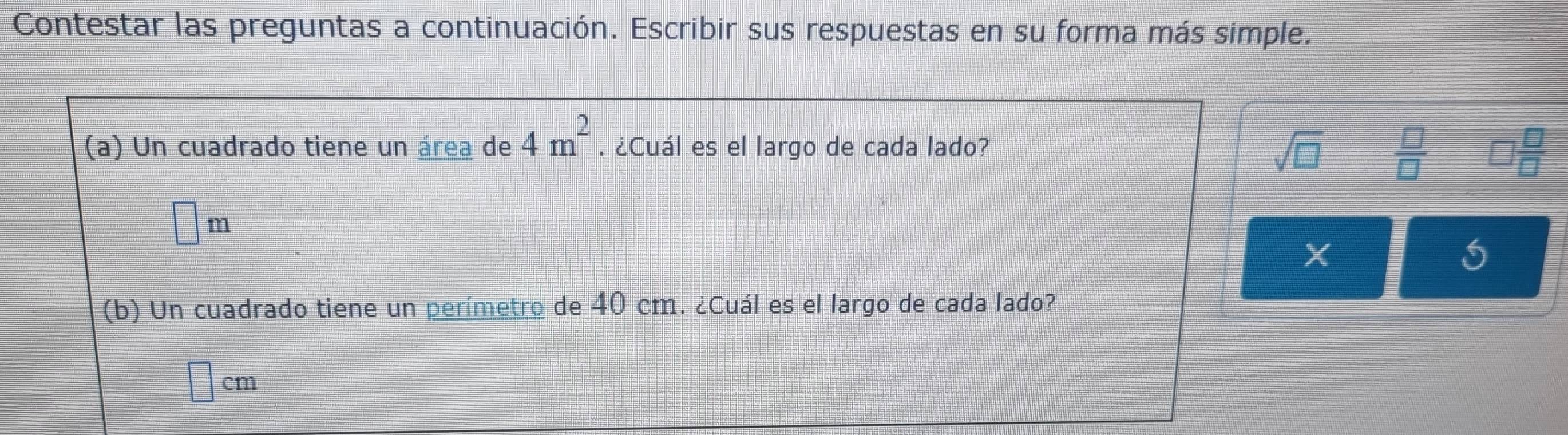 Contestar las preguntas a continuación. Escribir sus respuestas en su forma más simple. 
(a) Un cuadrado tiene un área de 4m^2. ¿Cuál es el largo de cada lado? 
sqrt(□ )  □ /□   □  □ /□  
□ m
X 
(b) Un cuadrado tiene un perímetro de 40 cm. ¿Cuál es el largo de cada lado?
□ cm