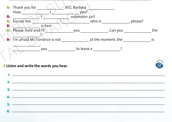 A: Thank you for _ATG. Barbara _. 
How _ _you? 
B: __extension 321? 

A: Excuse me __who is _, please? 
_ 
B: is Ken. 
A: Please, hold and I'll _you _Can you _the 
_ 
? 
B: I'm afraid Mr. Torrance is not_ at the moment, the _is 
_' 
_you_ to leave a_ 7 
* Listen and write the words you hear. 
2 
1._ 
2._ 
3._ 
4._ 
5._ 
6._