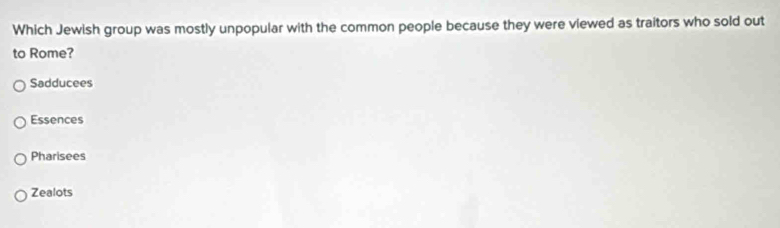 Which Jewish group was mostly unpopular with the common people because they were viewed as traitors who sold out
to Rome?
Sadducees
Essences
Pharisees
Zealots