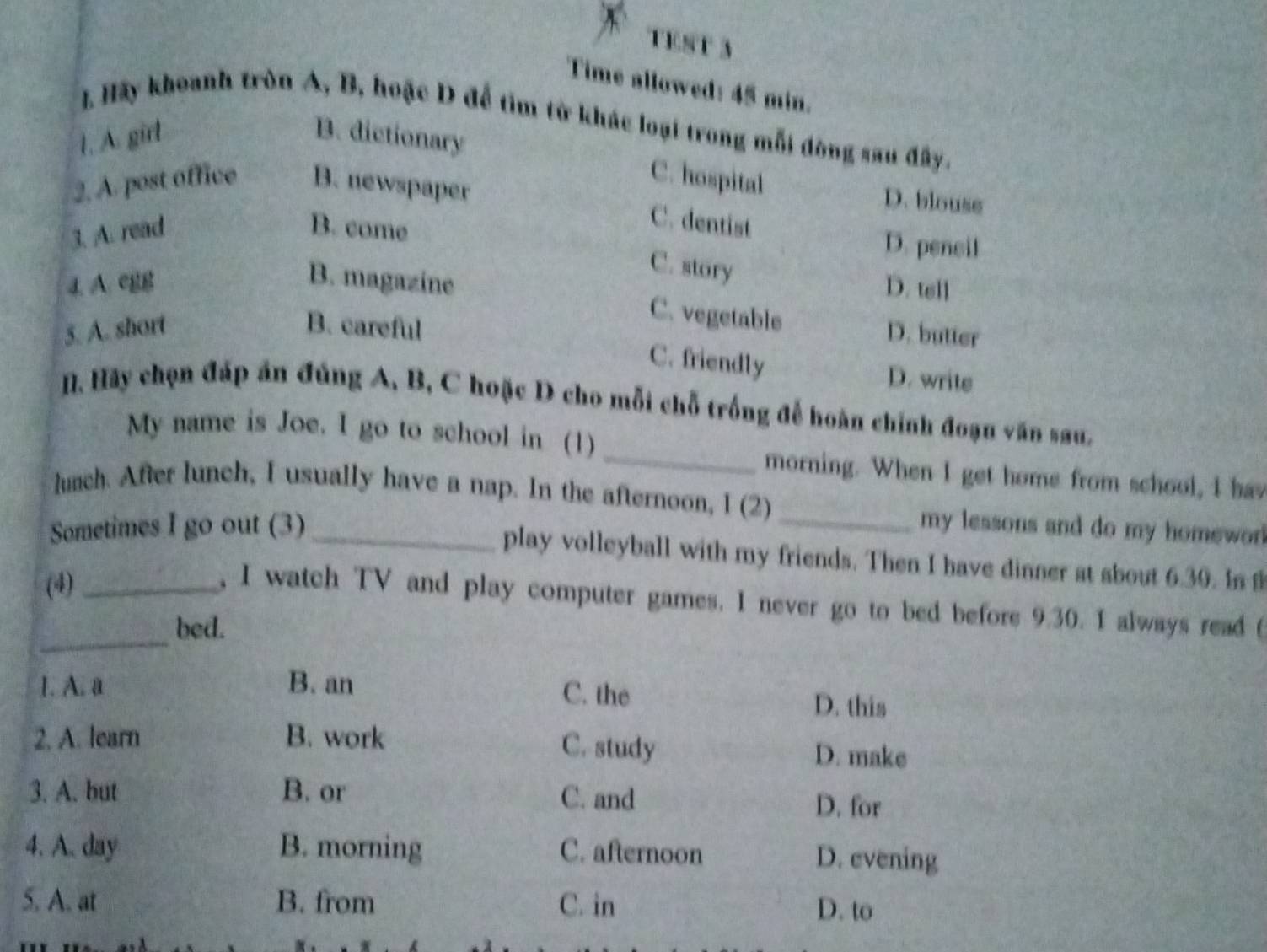 TEst 3
Time allowed: 45 min.
I. Hy khoanh tròn A, B, hoặc D để tìm từ khác loại trong mỗi đòng sau đây.
1. A. girl B. dictionary
2. A. post office B. newspaper
C. hospital D. blouse
3. A. read B. come
C. dentist D. pencil
C. story
4. A. egg B. magazine D. tell
5. A. short B. careful
C. vegetable D. butter
C. friendly D. write
_
. Hãy chọn đấp án đúng A, B, C hoặc D cho mỗi chỗ trống để hoàn chính đoạn văn sau,
My name is Joe. I go to school in (1)
morning. When I get home from school, I hav
lunch. After lunch, I usually have a nap. In the afternoon, I (2)
Sometimes I go out (3) __my lessons and do my homewor 
play volleyball with my friends. Then I have dinner at about 6.30. In f
(4)_
_
, I watch TV and play computer games. I never go to bed before 9.30. I always read 
bed.
C. the
1. A. a B. an D. this
2. A. learn B. work C. study D. make
3. A. but B. or C. and D. for
4. A. day B. morning C. afternoon D. evening
5. A. at B. from C. in D. to