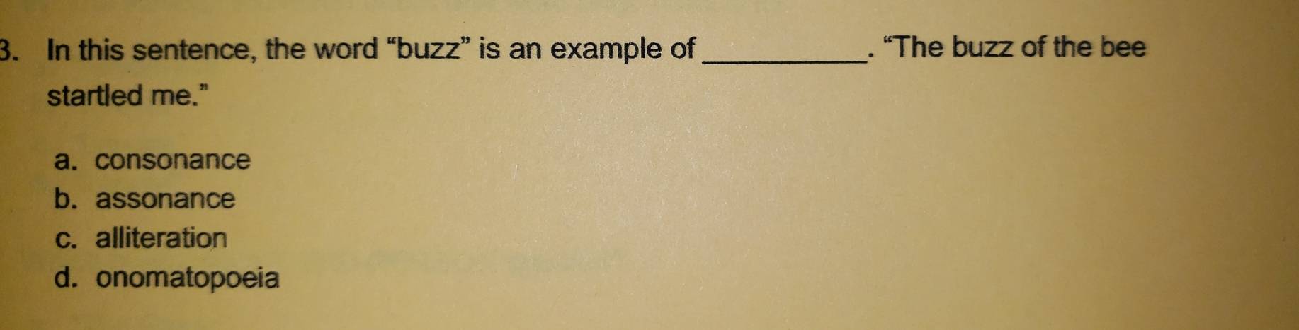 In this sentence, the word “buzz” is an example of_ . “The buzz of the bee
startled me."
a. consonance
b. assonance
c. alliteration
d. onomatopoeia