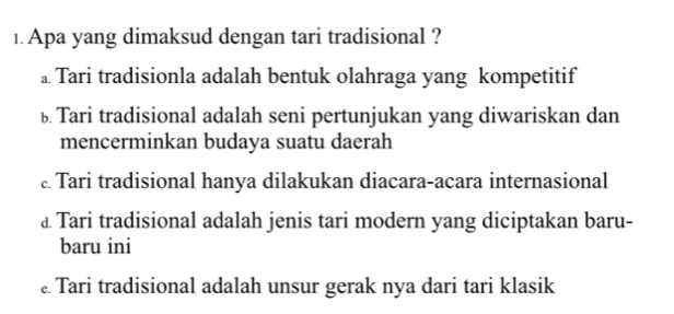 Apa yang dimaksud dengan tari tradisional ?
a. Tari tradisionla adalah bentuk olahraga yang kompetitif
ü Tari tradisional adalah seni pertunjukan yang diwariskan dan
mencerminkan budaya suatu daerah
c. Tari tradisional hanya dilakukan diacara-acara internasional
£ Tari tradisional adalah jenis tari modern yang diciptakan baru-
baru ini
Tari tradisional adalah unsur gerak nya dari tari klasik