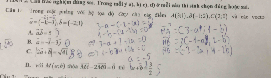 IN 2. Cầu trắc nghiệm đúng sai. Trong mỗi ý a), b) c), d) ở mỗi câu thí sinh chọn đúng hoặc sai.
Câu 1: Trong mặt phẳng với hệ tọa độ Oxy cho các điểm A(3;1), B(-1;2), C(2;0) và các vecto
vector a=(-1;-3), vector b=(-2;1)
A. vector a.vector b=5
B. vector a=-vector i-3vector j
C. |2vector a+vector b|=sqrt(41)
D. với M(a;b) thỏa vector MA-2vector MB=vector 0 thì ba+b= 3/2 
Câu 2.