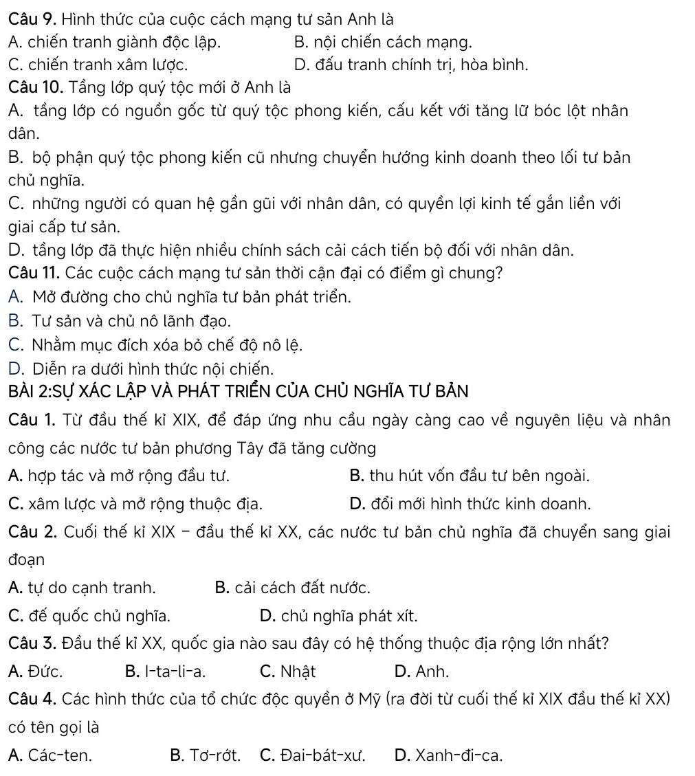 Hình thức của cuộc cách mạng tư sản Anh là
A. chiến tranh giành độc lập. B. nội chiến cách mạng.
C. chiến tranh xâm lược. D. đấu tranh chính trị, hòa bình.
Câu 10. Tầng lớp quý tộc mới ở Anh là
A. tầng lớp có nguồn gốc từ quý tộc phong kiến, cấu kết với tăng lữ bóc lột nhân
dân.
B. bộ phận quý tộc phong kiến cũ nhưng chuyển hướng kinh doanh theo lối tư bản
chủ nghĩa.
C. những người có quan hệ gần gũi với nhân dân, có quyền lợi kinh tế gắn liền với
giai cấp tư sản.
D. tầng lớp đã thực hiện nhiều chính sách cải cách tiến bộ đối với nhân dân.
Câu 11. Các cuộc cách mạng tư sản thời cận đại có điểm gì chung?
A. Mở đường cho chủ nghĩa tư bản phát triển.
B. Tư sản và chủ nô lãnh đạo.
C. Nhằm mục đích xóa bỏ chế độ nô lệ.
D. Diễn ra dưới hình thức nội chiến.
BÀi 2: S Sự XÁC LậP VÀ PHÁT TRIẾN CủA CHủ NGHĩA TƯ BẢN
Câu 1. Từ đầu thế kỉ XIX, để đáp ứng nhu cầu ngày càng cao về nguyên liệu và nhân
công các nước tư bản phương Tây đã tăng cường
A. hợp tác và mở rộng đầu tư. B. thu hút vốn đầu tư bên ngoài.
C. xâm lược và mở rộng thuộc địa. D. đổi mới hình thức kinh doanh.
Câu 2. Cuối thế kỉ XIX - đầu thế kỉ XX, các nước tư bản chủ nghĩa đã chuyển sang giai
đoạn
A. tự do cạnh tranh. B. cải cách đất nước.
C. đế quốc chủ nghĩa. D. chủ nghĩa phát xít.
Câu 3. Đầu thế kỉ XX, quốc gia nào sau đây có hệ thống thuộc địa rộng lớn nhất?
A. Đức. B. I-ta-li-a. C. Nhật D. Anh.
Câu 4. Các hình thức của tổ chức độc quyền ở Mỹ (ra đời từ cuối thế kỉ XIX đầu thế kỉ XX)
có tên gọi là
A. Các-ten. B. Tơ-rớt. C. Đai-bát-xư. D. Xanh-đi-ca.