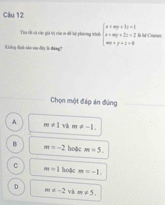 Tim tất cả các giá trị của m để hệ phương trình beginarrayl x+my+3z=1 x+my+2z=2 mx+y+z=0endarray. là hệ Cramer.
Khẳng định nào sau đây là đúng?
Chọn một đáp án đúng
A m!= 1 và m!= -1.
B m=-2 hoặc m=5.
C m=1 hoặc m=-1.
D m!= -2 và m!= 5.