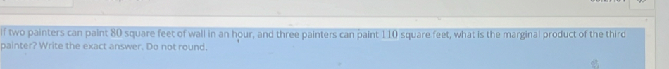 If two painters can paint 80 square feet of wall in an hour, and three painters can paint 110 square feet, what is the marginal product of the third 
painter? Write the exact answer. Do not round.