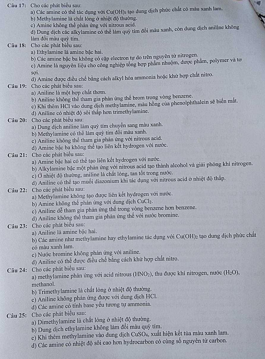 Cho các phát biểu sau:
a) Các amine có thể tác dụng với Cu(OH) 02 tạo dung dịch phức chất có màu xanh lam.
b) Methylamine là chất lỏng ở nhiệt độ thường.
c) Amine không thể phản ứng với nitrous acid.
d) Dung dịch các alkylamine có thể làm quỳ tím đồi màu xanh, còn dung dịch aniline không
làm đồi màu quỳ tím.
Câu 18: Cho các phát biểu sau:
a) Ethylamine là amine bậc hai.
b) Các amine bậc ba không có cặp electron tự do trên nguyên tử nitrogen.
c) Amine là nguyên liệu cho công nghiệp tổng hợp phầm nhuộm, dược phẩm, polymer và tơ
sợi.
d) Amine được điều chế bằng cách alkyl hóa ammonia hoặc khử hợp chất nitro.
Câu 19: Cho các phát biểu sau:
a) Aniline là một hợp chất thơm.
b) Aniline không thể tham gia phản ứng thế brom trong vòng benzene.
c) Khi thêm HCl vào dung dịch methylamine, màu hồng của phenolphthalein sẽ biến mất.
d) Aniline có nhiệt độ sôi thấp hơn trimethylamine.
Câu 20: Cho các phát biểu sau:
a) Dung dịch aniline làm quỳ tím chuyền sang màu xanh.
b) Methylamine có thể làm quỳ tím đồi màu xanh.
c) Aniline không thể tham gia phản ứng với nitrous acid.
d) Amine bậc ba không thể tạo liên kết hydrogen với nước.
Câu 21: Cho các phát biểu sau:
a) Amine bậc hai có thể tạo liên kết hydrogen với nước.
b) Alkylamine bậc một phản ứng với nitrous acid tạo thành alcohol và giải phóng khí nitrogen.
c) Ở nhiệt độ thường, aniline là chất lỏng, tan tốt trong nước.
d) Aniline có thể tạo muối diazonium khi tác dụng với nitrous acid ở nhiệt độ thấp.
Câu 22: Cho các phát biểu sau:
a) Methylamine không tạo được liên kết hydrogen với nước.
b) Amine không thể phản ứng với dung dịch CuCl₂.
c) Aniline dễ tham gia phản ứng thế trong vòng benzene hơn benzene.
d) Aniline không thể tham gia phản ứng thế với nước bromine.
Câu 23: Cho các phát biểu sau:
a) Aniline là amine bậc hai.
b) Các amine như methylamine hay ethylamine tác dụng với Cu(OH)_2 tạo dung dịch phức chất
có màu xanh lam.
c) Nước bromine không phản ứng với aniline.
d) Aniline có thể được điều chế bằng cách khử hợp chất nitro.
Câu 24: Cho các phát biểu sau:
a) methylamine phản ứng với acid nitrous (HNO_2) 9, thu được khí nitrogen, nước (H_2O),
methanol.
b) Trimethylamine là chất lỏng ở nhiệt độ thường.
c) Aniline không phản ứng được với dung dịch HCl.
d) Các amine có tính base yếu tương tự ammonia.
Câu 25: Cho các phát biểu sau:
a) Dimethylamine là chất lỏng ở nhiệt độ thường.
b) Dung dịch ethylamine không làm đồi màu quỳ tím.
c) Khi thêm methylamine vào dung dịch CuSO_4 , xuất hiện kết tủa màu xanh lam.
d) Các amine có nhiệt độ sôi cao hơn hydrocarbon có cùng số nguyên tử carbon.