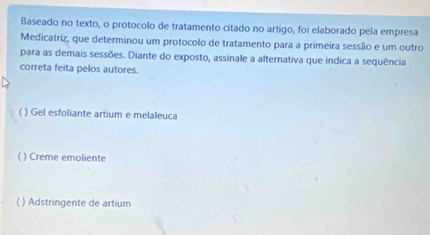 Baseado no texto, o protocolo de tratamento citado no artigo, foi elaborado pela empresa
Medicatriz, que determinou um protocolo de tratamento para a primeira sessão e um outro
para as demais sessões. Diante do exposto, assinale a alternativa que indica a sequência
correta feita pelos autores.
( ) Gel esfoliante artium e melaleuca
( ) Creme emoliente
 ( ) Adstringente de artium