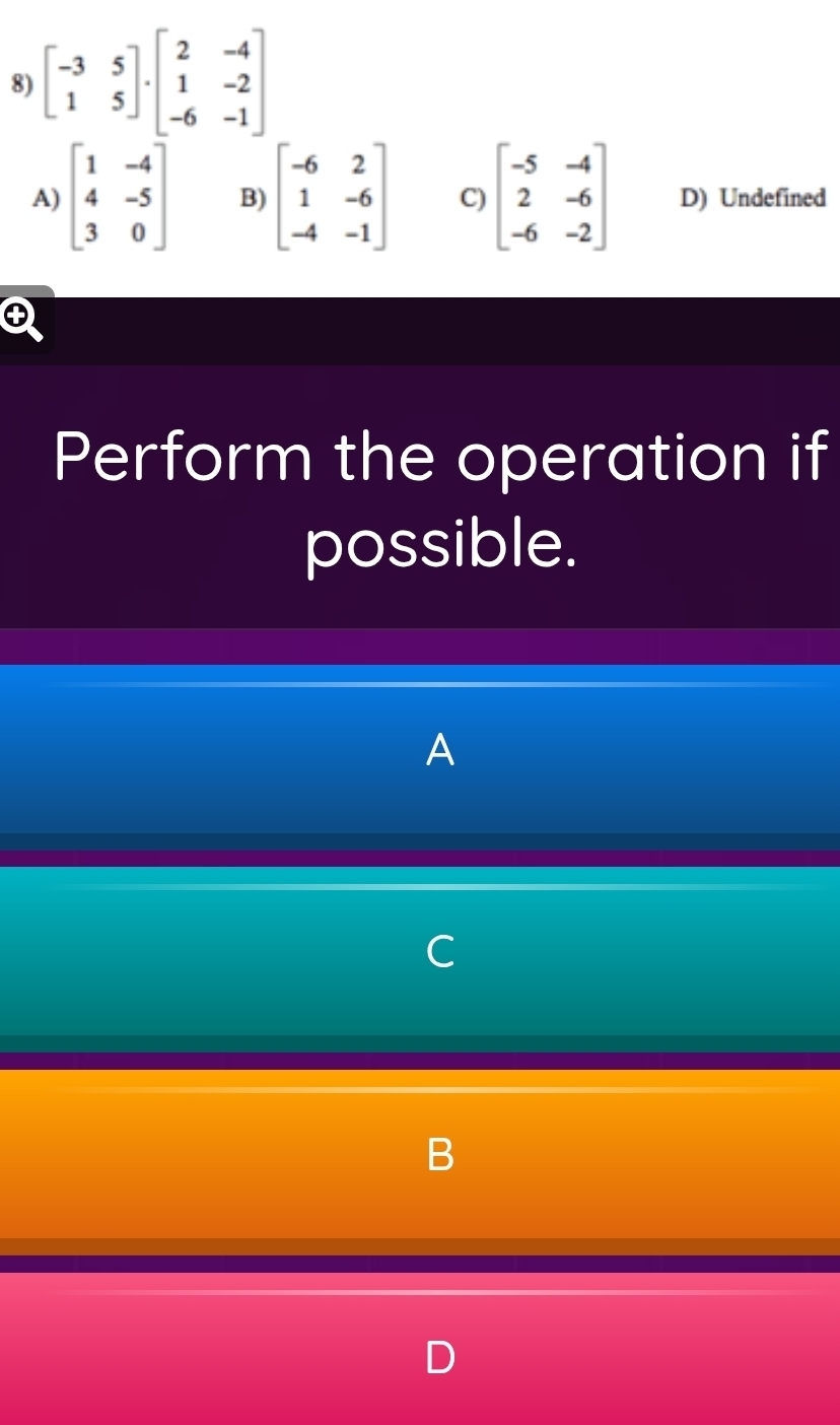 beginbmatrix -3&5 1&5endbmatrix · beginbmatrix 2&-4 1&-2 -6&-1endbmatrix
A) beginbmatrix 1&-4 4&-5 3&0endbmatrix B) beginbmatrix -6&2 1&-6 -4&-1endbmatrix C) beginbmatrix -5&-4 2&-6 -6&-2endbmatrix D) Undefined
Perform the operation if
possible.
A