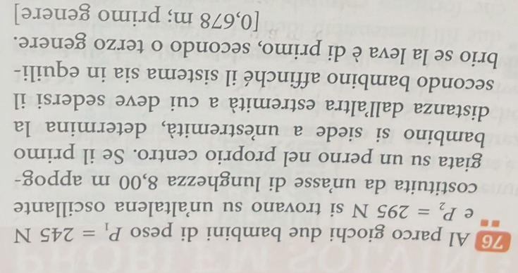 Al parco giochi due bambini di peso P_1=245N
e P_2=295N si trovano su unaltalena oscillante 
costituita da unasse di lunghezza 8,00 m appog- 
giata su un perno nel proprio centro. Se il primo 
bambino si siede a unestremità, determina la 
distanza dallaltra estremità a cui deve sedersi il 
secondo bambino affinché il sistema sia in equili- 
brio se la leva è di primo, secondo o terzo genere. 
[ 0,678 m; primo genere]