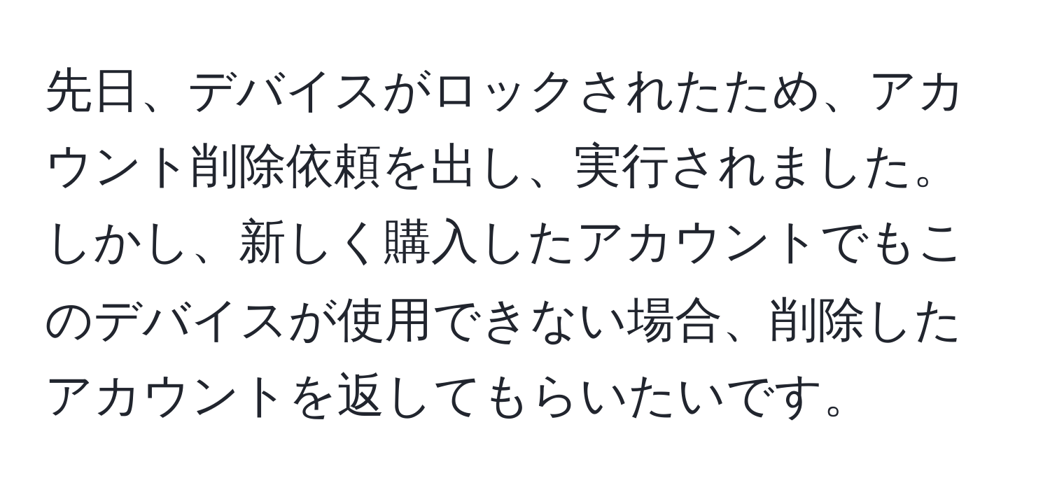 先日、デバイスがロックされたため、アカウント削除依頼を出し、実行されました。しかし、新しく購入したアカウントでもこのデバイスが使用できない場合、削除したアカウントを返してもらいたいです。