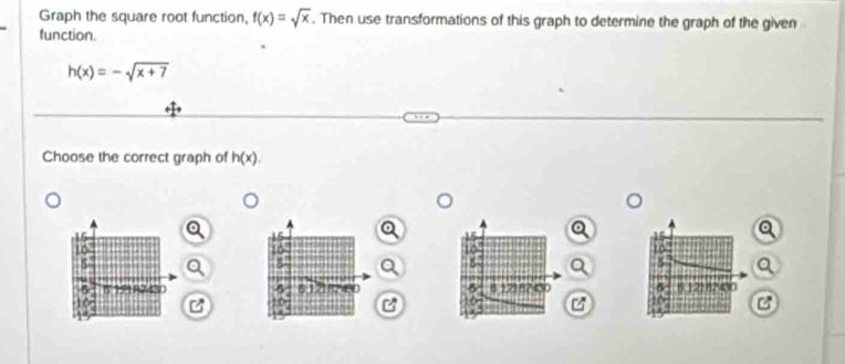 Graph the square root function, f(x)=sqrt(x). Then use transformations of this graph to determine the graph of the given 
function.
h(x)=-sqrt(x+7)
Choose the correct graph of h(x).