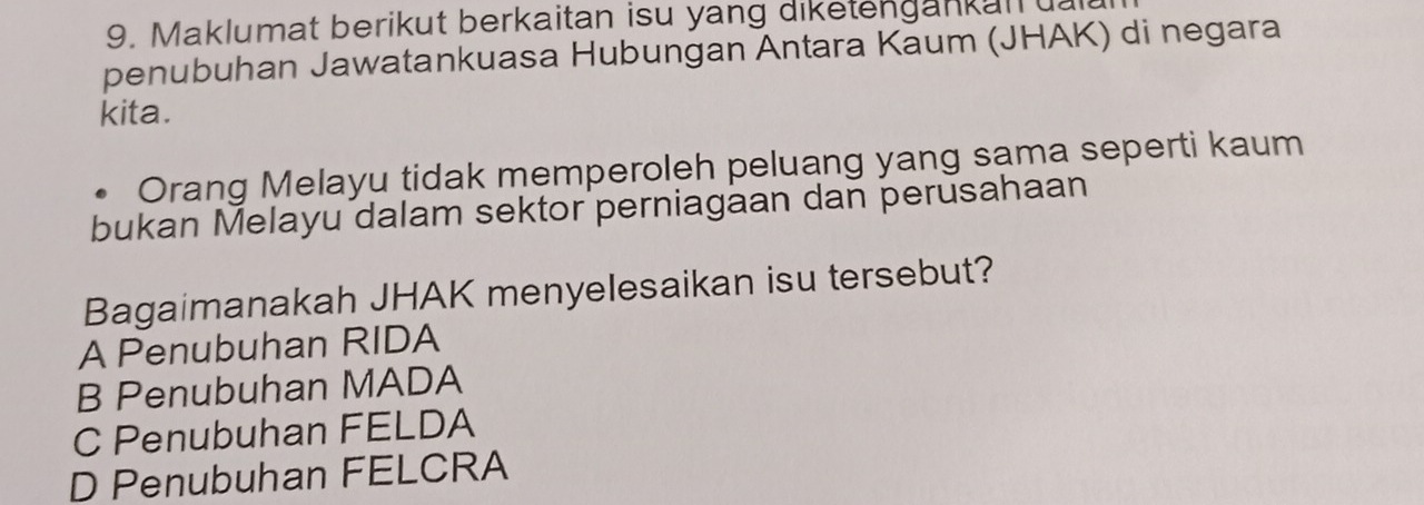 Maklumat berikut berkaitan isu yang diketengankan 
penubuhan Jawatankuasa Hubungan Antara Kaum (JHAK) di negara
kita.
Orang Melayu tidak memperoleh peluang yang sama seperti kaum
bukan Melayu dalam sektor perniagaan dan perusahaan
Bagaimanakah JHAK menyelesaikan isu tersebut?
A Penubuhan RIDA
B Penubuhan MADA
C Penubuhan FELDA
D Penubuhan FELCRA