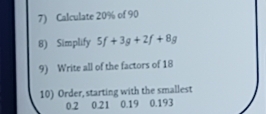 Calculate 20% of 90
8) Simplify 5f+3g+2f+8g
9) Write all of the factors of 18
10) Order, starting with the smallest
0.2 0.21 0.19 0.193