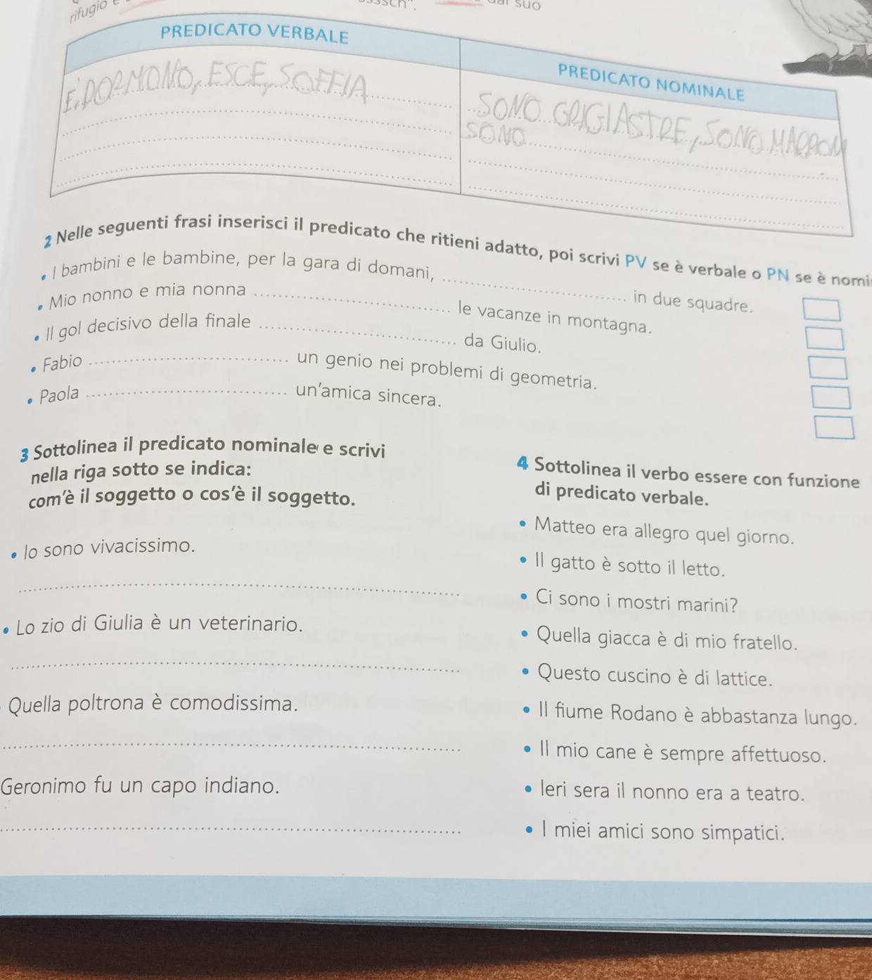 fugio 
r suo 
_ 
vi PV se è verbale o PN se è nomi 
I bambini eer la gara di domani, 
Mio nonno e mia nonna_ 
in due squadre. 
le vacanze in montagna. 
Il gol decisivo della finale_ 
da Giulio. 
Fabio_ 
un genio nei problemi di geometria. 
Paola _un’amica sincera. 
3 Sottolinea il predicato nominale e scrivi 
nella riga sotto se indica: 
4 Sottolinea il verbo essere con funzione 
comè il soggetto o cosè il soggetto. 
di predicato verbale. 
Matteo era allegro quel giorno. 
lo sono vivacissimo. 
_ 
Il gatto è sotto il letto. 
Ci sono i mostri marini? 
_ 
Lo zio di Giulia è un veterinario. Quella giacca è di mio fratello. 
Questo cuscino è di lattice. 
Quella poltrona è comodissima. 
Il fiume Rodano è abbastanza lungo. 
_ 
Il mio cane è sempre affettuoso. 
Geronimo fu un capo indiano. 
leri sera il nonno era a teatro. 
_ 
I miei amici sono simpatici.
