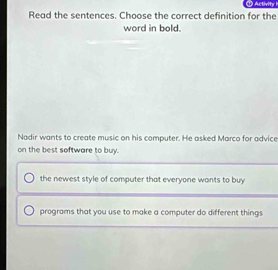 Activityl
Read the sentences. Choose the correct definition for the
word in bold.
Nadir wants to create music on his computer. He asked Marco for advice
on the best software to buy.
the newest style of computer that everyone wants to buy
programs that you use to make a computer do different things