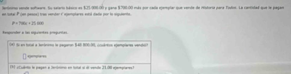 Jerónimo vende software. Su salario básico es $25 000.00 y gana $700.00 más por cada ejemplar que vende de Historía para Todos. La cantidad que le pagan 
en total P (en pesos) tras vender C ejemplares está dada por lo siguiente.
P=700c+25000
Responder a las siguientes preguntas. 
(a) Si en total a Jerónimo le pagaron $48 800.00, ¿cuánios ejemplares vendió? 
ejemplares 
(b) ¿Cuánto le pagan a Jerónimo en total sí él vende 21.00 ejemplares?