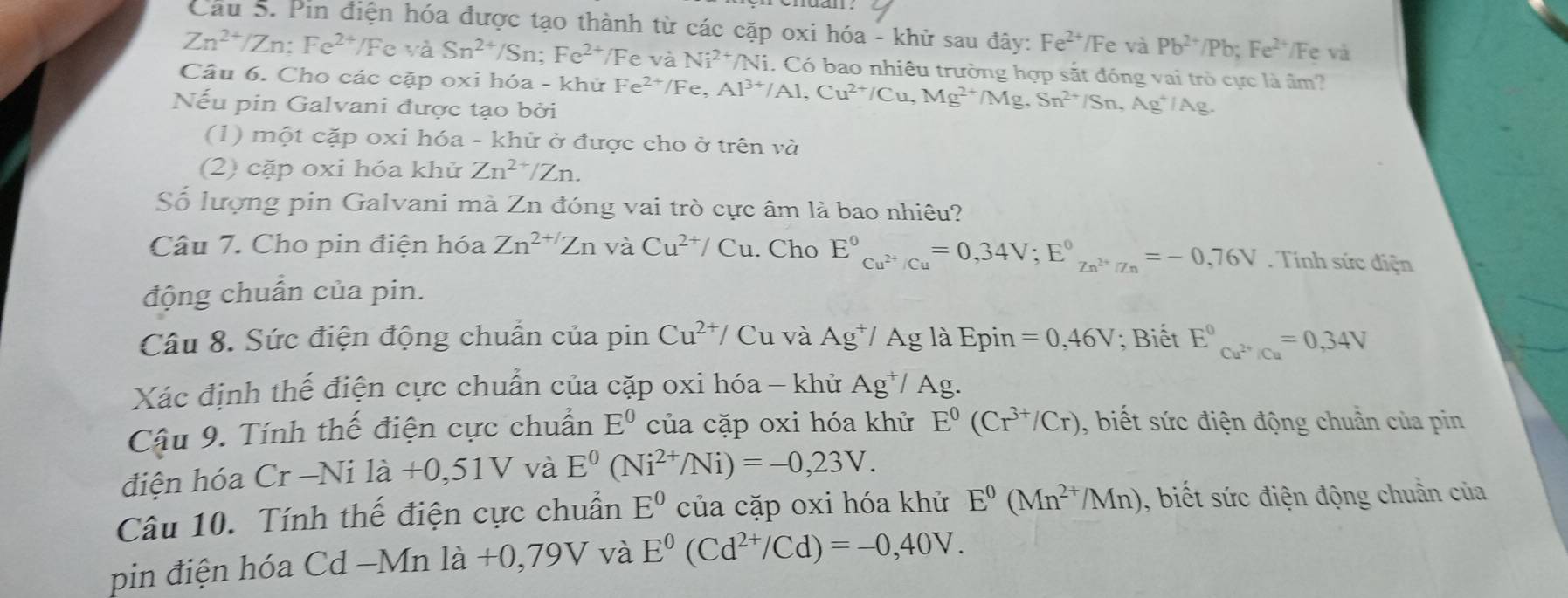 Cầu S. Pin điện hóa được tạo thành từ các cặp oxi hóa - khử sau đây: Fe^(2+)/Fe và Pb^(2+)/Pb;Fe^(2+) */Fe và
Zn^(2+)/Zn:Fe^(2+) /F c và Sn^(2+)/Sn;Fe^(2+)/ Fe và Ni^(2+)/Ni. Có bao nhiêu trường hợp sắt đóng vai trò cực là âm?
Câu 6. Cho các cặp oxi hóa - khử Fe^(2+)/Fe Al^(3+)/Al,Cu^(2+)/Cu,Mg^(2+)/Mg,Sn^(2+)/Sn,Ag^4/Ag.
Nếu pin Galvani được tạo bởi
(1) một cặp oxi hóa - khử ở được cho ở trên và
(2) cặp oxi hóa khử Zn^(2+)/Zn.
Số lượng pin Galvani mà Zn đóng vai trò cực âm là bao nhiêu?
Câu 7. Cho pin điện hóa Zn^(2+/)Zn và Cu^(2+)/Cu. Cho E^0_Cu^(2+)/Cu=0,34V;E^0_Zn^(2+)/Zn=-0,76V. Tính sức điện
động chuân của pin.
Câu 8. Sức điện động chuẩn của pin Cu^(2+)/ Cu và Ag^+/Agla Epin =0,46V; Biết E^0_Cu^(2+)/Cu=0,34V
Xác định thế điện cực chuẩn của cặp oxi hóa - khử Ag^+/Ag.
Cậu 9. Tính thế điện cực chuẩn E^0 của cặp oxi hóa khử E^0(Cr^(3+)/Cr) , biết sức điện động chuẩn của pin
điện hóa Cr-Nila+0,51V và E^0(Ni^(2+)/Ni)=-0,23V.
Câu 10. Tính thế điện cực chuẩn E^0 của cặp oxi hóa khử E^0(Mn^(2+)/Mn) , biết sức điện động chuẩn của
pin điện hóa ( cd-Mnla à +0,79V và E^0(Cd^(2+)/Cd)=-0,40V.