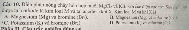 Điện phân nóng chảy hỗn hợp muối MgCl_2 và KBr với các điện cực trơ. Sản phẩm thu
được tại cathode là kim loại M và tại anode là khí X. Kim loại M và khí X là
A. Magnesium (Mg) và bromine (Br₂). B. Magnesium (Mg) và chlorine (Cl₂).
*C. Potassium (K) và bromjne (Br_2). D. Potassium (K) và chlorine (C_2). 
Phần II. Câu trắc nghiêm đúng sai