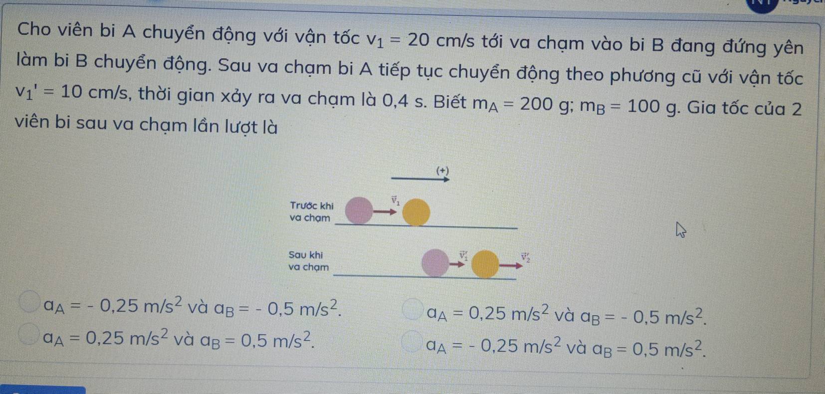 Cho viên bi A chuyển động với vận tốc v_1=20 cm/ Es tới va chạm vào bi B đang đứng yên
làm bi B chuyển động. Sau va chạm bi A tiếp tục chuyển động theo phương cũ với vận tốc
v_1'=10cm/s , thời gian xảy ra va chạm là 0,4 s. Biết m_A=200g;m_B=100g. Gia tốc của 2
viên bi sau va chạm lần lượt là
a_A=-0,25m/s^2 và a_B=-0,5m/s^2.
a_A=0,25m/s^2 và a_B=-0,5m/s^2.
a_A=0,25m/s^2 và a_B=0,5m/s^2.
a_A=-0,25m/s^2 và a_B=0,5m/s^2.