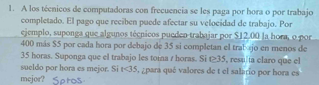 A los técnicos de computadoras con frecuencia se les paga por hora o por trabajo 
completado. El pago que reciben puede afectar su velocidad de trabajo. Por 
ejemplo, suponga que algunos técnicos pueden trabajar por $12.00 la hora, o por
400 más $5 por cada hora por debajo de 35 si completan el trabajo en menos de
35 horas. Suponga que el trabajo les toma / horas. Si t≥ 35 , resulta claro que el 
sueldo por hora es mejor. Si t<35</tex> para qué valores de t el salario por hora es 
mejor?