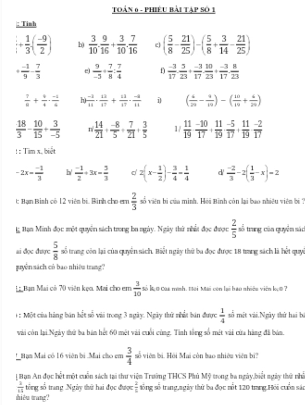 TOẢN 6 - PHiÊU Bài Tập Số 1
: Tỉnh
+ 1/3 · ( (-9)/2 ) b)  3/10 . 9/16 + 3/10 . 7/16  c ( 5/8 - 21/25 )-( 5/8 + 3/14 - 21/25 )
+ (-1)/9 - 7/3  e)  9/-3 + 7/8 : 7/4  f)  (-3)/17 . 5/23 + (-3)/17 . 10/23 + (-3)/17 . 8/23 
 7/8 + 9/4 ·  (-1)/6  h)  (-3)/11 ·  12/17 + 11/17 ·  (-2)/11  i ( 6/29 - 9/19 )-( 10/19 + 6/29 )
 18/3 - 10/15 + 3/-5  nsurd  14/21 + (-8)/5 + 7/21 + 3/5  1/  11/19 ·  (-10)/17 + 11/19 ·  (-5)/17 + 11/19 ·  (-2)/17 
= Timx.bieet
-2x= (-1)/3  b'  (-1)/2 +3x- 5/3  2(x- 1/2 )- 3/4 = 1/4  d'  (-2)/3 -2( 1/3 -x)=2
: Bạn Bình có 12 viên bí Bình cho em  2/3  số viên bị của minh. Hỏi Bình còn lại bao nhiều viên bi ?
g Bạn Minh đọc một quyền sách trong ba ngày. Ngày thứ nhất đọc được  2/5 = ổ trang của quyền sác
ai đọc được  5/8  số trang còn lại của quyền sách. Biết ngày thứ ba đọc được 18 trang sách là hết quyê
uyên sách có bao nhiêu trang?
Bạn Mai có 70 viên kẹn. Mai cho em  3/10  Số B 0 Của manh. #ới Mai còn lại hao nhiều viên kẹ0 ?
: Một của hàng bán hết số vài trong 3 ngày. Ngày thử nhất bán được  1/4  số mét vài.Ngày thứ hai bá
vài còn lại Ngày thứ ba bám hết 60 mét vài cuối cùng. Tinh tổng số mét vài cửa hãng đã bán.
* Bạn Mai có 16 viên bị Mai cho em  3/4  số viên bì. Hồi Mai còn bao nhiêu viên bi?
 Bạn An đọc hết một cuốn sách tại thư viện Trưởng THCS Phủ Mỹ trong ba ngày,biết ngày thứ nhấ
 2/15  tổng số trang .Ngày thứ hai đọc được  2/5  tống số trang,ngày thứ ba đọc mốt 120 trang.Hỏi cuốn sác
hiêu trang?