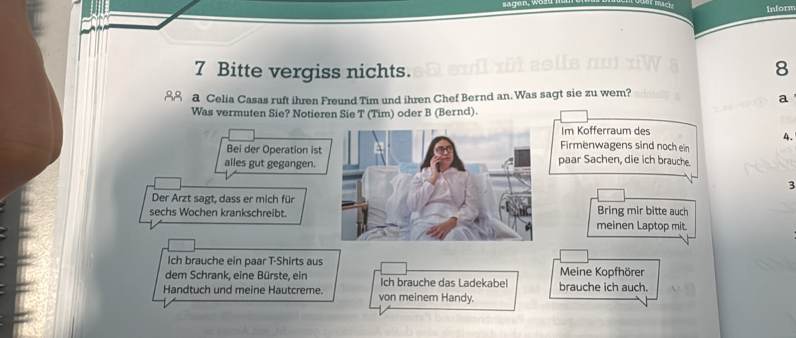 Inform 
7 Bitte vergiss nichts. 8
28 a Celia Casas ruft ihren Freund Tim und ihren Chef Bernd an. Was sagt sie zu wem? 
a 
Was vermuten Sie? Notieren Sie T (Tim) oder B (Bernd). 
Im Kofferraum des 
4. 
Firmenwagens sind noch ein 
Bei der Operation ist paar Sachen, die ich brauche. 
alles gut gegangen. 
3 
Der Arzt sagt, dass er mich für 
sechs Wochen krankschreibt.Bring mir bitte auch 
meinen Laptop mit. 
Ich brauche ein paar T-Shirts aus 
Meine Kopfhörer 
dem Schrank, eine Bürste, ein Ich brauche das Ladekabel brauche ich auch. 
Handtuch und meine Hautcreme. von meinem Handy.