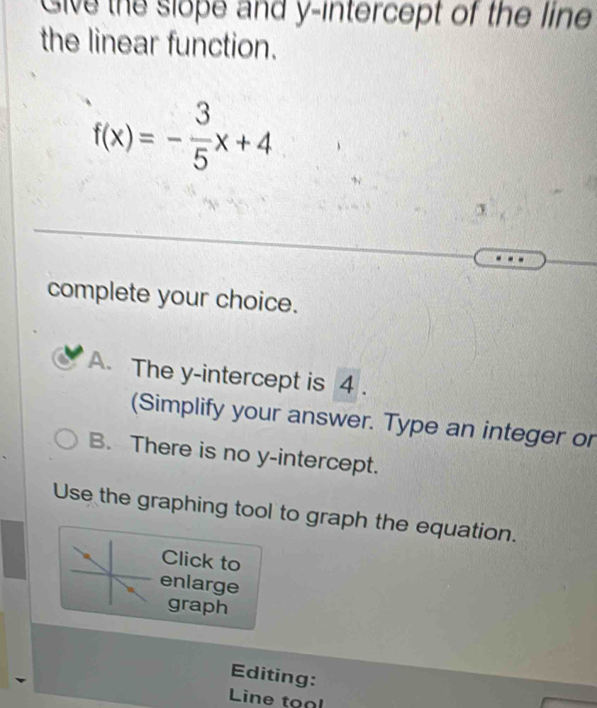 Give the slope and y-intercept of the line
the linear function.
f(x)=- 3/5 x+4
complete your choice.
A. The y-intercept is 4.
(Simplify your answer. Type an integer or
B. There is no y-intercept.
Use the graphing tool to graph the equation.
Click to
enlarge
graph
Editing:
Line tonl