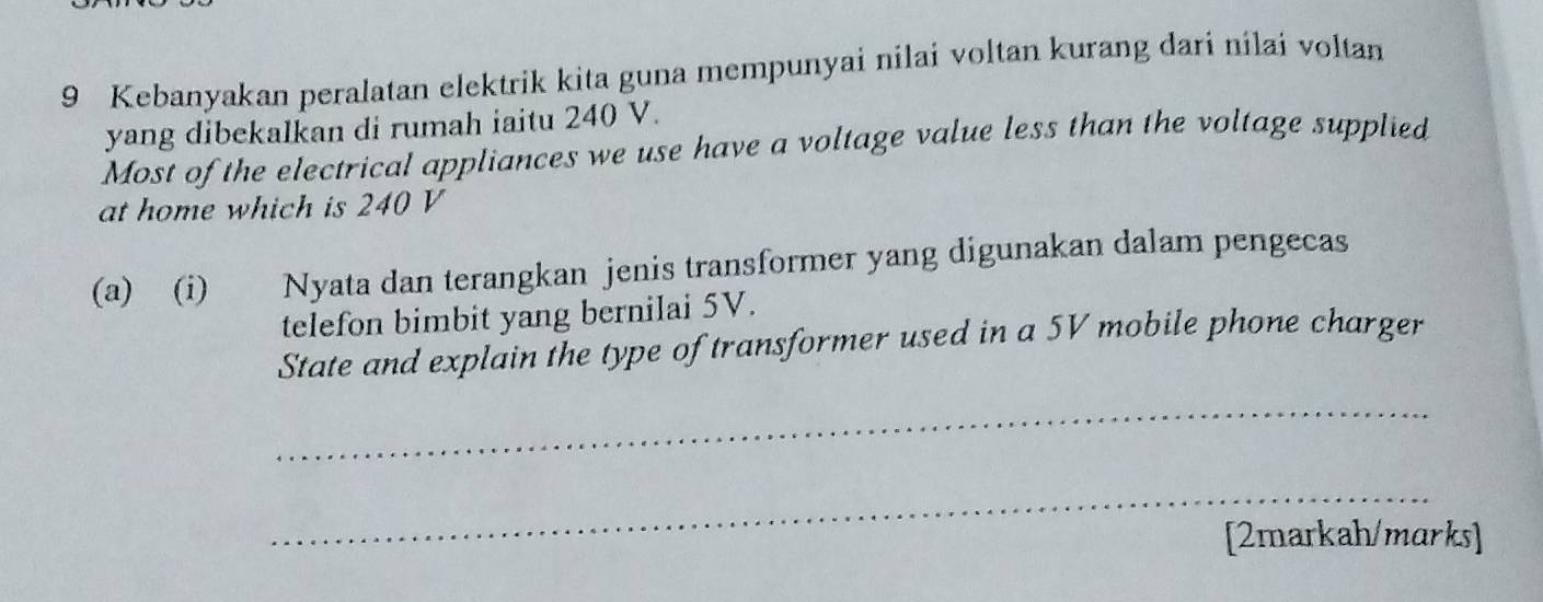 Kebanyakan peralatan elektrik kita guna mempunyai nilai voltan kurang dari nilai voltan 
yang dibekalkan di rumah iaitu 240 V. 
Most of the electrical appliances we use have a voltage value less than the voltage supplied 
at home which is 240 V
(a) (i) Nyata dan terangkan jenis transformer yang digunakan dalam pengecas 
telefon bimbit yang bernilai 5V. 
State and explain the type of transformer used in a 5V mobile phone charger 
_ 
_ 
[2markah/marks]