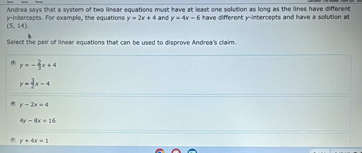 Andrea says that a system of two linear equations must have at least one solution as long as the lines have different
y-intercepts. For example, the equations y=2x+4 and y=4x-6 have different y-intercepts and have a solution at
(5,14). 
Select the pair of linear equations that can be used to disprove Andrea’s claim.
y=- 2/3 x+4
y= 3/2 x-4
y-2x=4
4y-8x=16
y+4x=1