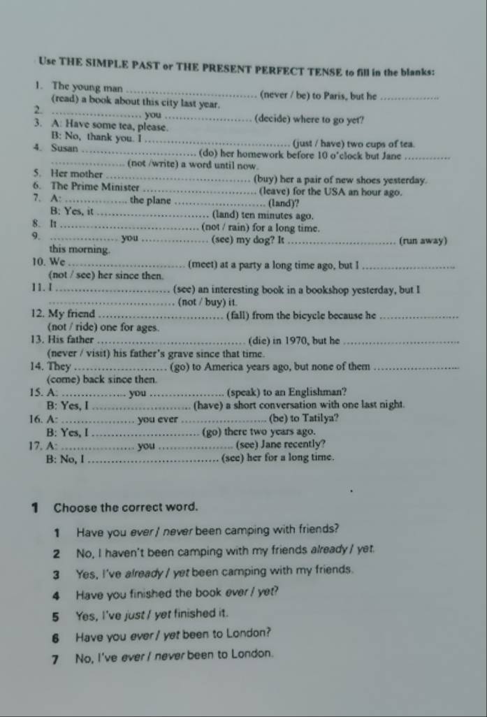 Use THE SIMPLE PAST or THE PRESENT PERFECT TENSE to fill in the blanks:
1. The young man _(never / be) to Paris, but he_
_
(read) a book about this city last year.
2.
you_ (decide) where to go yet?
3. A: Have some tea, please.
B: No, thank you. I _(just / have) two cups of tea.
4. Susan _(do) her homework before 10 o'clock but Jane_
_(not /write) a word until now.
5. Her mother _(buy) her a pair of new shoes yesterday.
6. The Prime Minister _ (leave) for the USA an hour ago.
7. A: _the plane _. (land)?
B: Yes, it _. (land) ten minutes ago.
8. It_ (not / rain) for a long time.
9. _you _(see) my dog? It _(run away)
this morning.
10. We _(meet) at a party a long time ago, but I_
(not / see) her since then.
11. I _(see) an interesting book in a bookshop yesterday, but I
_(not / buy) it.
12. My friend _(fall) from the bicycle because he_
(not / ride) one for ages.
13. His father _(die) in 1970, but he_
(never / visit) his father's grave since that time.
14. They _(go) to America years ago, but none of them_
(come) back since then.
15. A. _you _(speak) to an Englishman?
B: Yes, I _(have) a short conversation with one last night.
16. A: _you ever _(be) to Tatilya?
B: Yes, I _(go) there two years ago.
17. A: _you_ (see) Jane recently?
B: No, I _(see) her for a long time.
1 Choose the correct word.
1 Have you ever / never been camping with friends?
2 No, I haven't been camping with my friends already / yet.
3 Yes, I've already / yet been camping with my friends.
4 Have you finished the book ever / yet?
5 Yes, I've just / yet finished it.
6 Have you ever / yet been to London?
7 No, I've ever / never been to London.