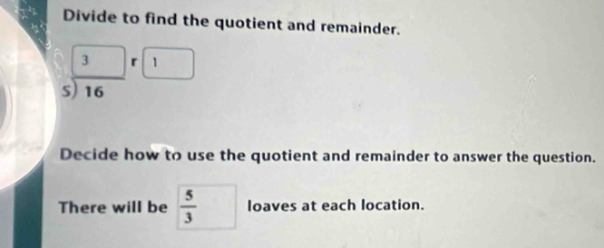 Divide to find the quotient and remainder.
beginarrayr 3□  5encloselongdiv 16endarray beginarrayr r□  endarray
Decide how to use the quotient and remainder to answer the question. 
There will be  5/3  loaves at each location.