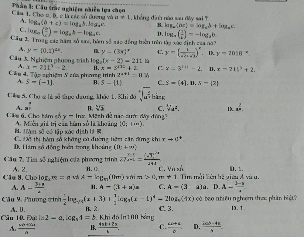 Phần I: Câu trắc nghiệm nhiều lựa chọn
Câu 1. Cho a, b, c là các số dương và a!= 1 , khẳng định nào sau đây sai ?
A. log _a(b+c)=log _ab.log _ac.
B. log _a(bc)=log _ab+log _ac.
C. log _a( b/c )=log _ab-log _ac.
D. log _a( 1/b )=-log _ab.
Câu 2. Trong các hàm số sau, hàm số nào đồng biển trên tập xác định của nó?
A. y=(0,1)^2x. B. y=(3π )^x. C. y=( 1/sqrt(2)+sqrt(3) )^x D. y=2018^(-x).
Câu 3. Nghiệm phương trình log _3(x-2)=211 là
A. x=211^3-2. B. x=3^(211)+2. C. x=3^(211)-2. D. x=211^3+2.
Câu 4. Tập nghiệm S của phương trình 2^(x+1)=8 là
A. S= -1 . B. S= 1 . C. S= 4. D. S= 2 .
Câu 5. Cho a là số thực dương, khác 1. Khi đó sqrt[4](a^(frac 2)3) bằng
A. a^(frac 8)3. sqrt[3](a^2). D. a^(frac 3)8.
B. sqrt[6](a). C.
Câu 6. Cho hàm số y=ln x. Mệnh đề nào dưới đây đúng?
A. Miền giá trị của hàm số là khoảng (0;+∈fty ).
B. Hàm số có tập xác định là R.
C. Đồ thị hàm số không có đường tiệm cận đứng khi xto 0^+.
D. Hàm số đồng biến trong khoảng (0;+∈fty )
Câu 7. Tìm số nghiệm của phương trình 27^(frac x-2)x-1=frac (sqrt(3))^7x243.
A. 2. B. 0. C. Vô số. D. 1.
Câu 8. Cho log _2m=a và A=log _m(8m) với m>0,m!= 1. Tìm mồi liên hệ giữa A và α.
A. A= (3+a)/a . A= (3-a)/a .
B. A=(3+a)a. C. A=(3-a)a. D.
Câu 9. Phương trình  1/2 log _sqrt(3)(x+3)+ 1/2 log _9(x-1)^4=2log _9(4x) có bao nhiêu nghiệm thực phân biệt?
A. 0. B. 2. C. 3. D. 1.
Câu 10. Đặt ln 2=a,log _54=b. Khi đó ln100 bằng
A.  (ab+2a)/b .  (4ab+2a)/b . C.  (ab+a)/b . D.  (2ab+4a)/b .
B.