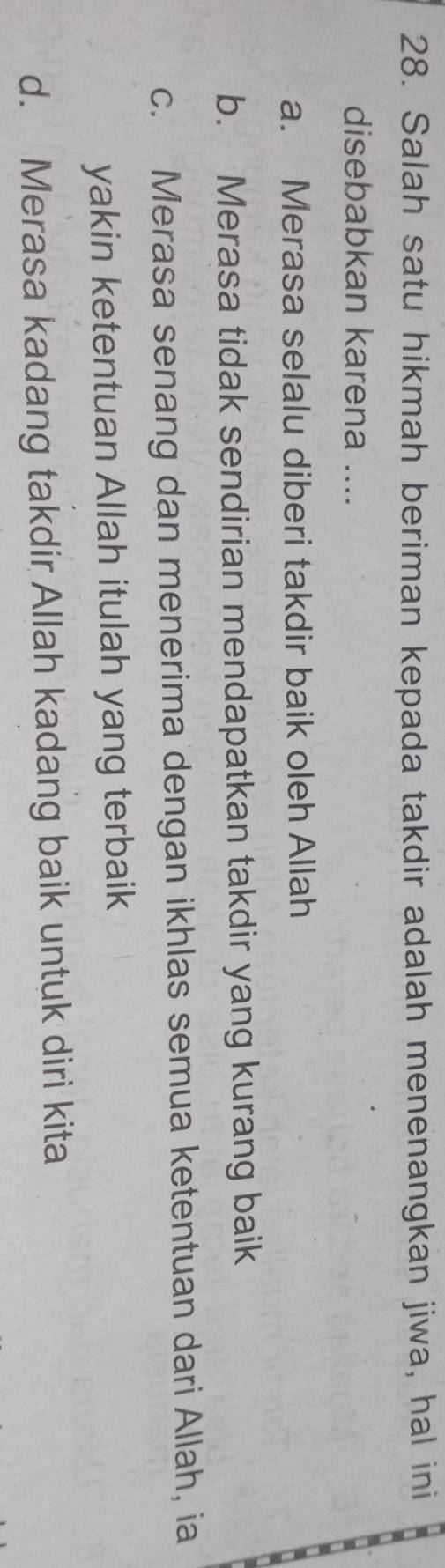 Salah satu hikmah beriman kepada takdir adalah menenangkan jiwa, hal ini
disebabkan karena ....
a. Merasa selalu diberi takdir baik oleh Allah
b. Merasa tidak sendirian mendapatkan takdir yang kurang baik
c. Merasa senang dan menerima dengan ikhlas semua ketentuan dari Allah, ia
yakin ketentuan Allah itulah yang terbaik
d. Merasa kadang takdir Allah kadang baik untuk diri kita