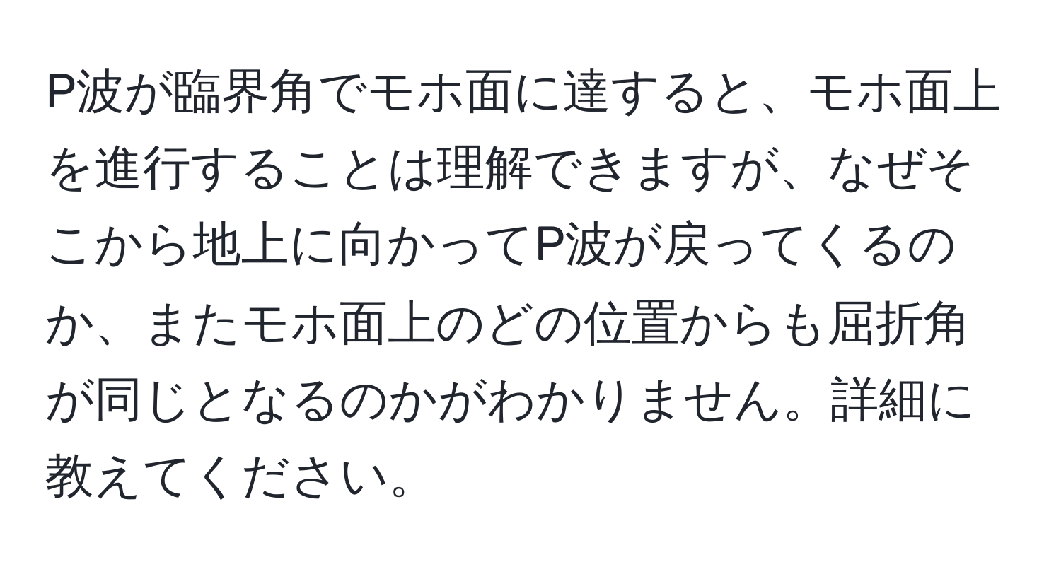 P波が臨界角でモホ面に達すると、モホ面上を進行することは理解できますが、なぜそこから地上に向かってP波が戻ってくるのか、またモホ面上のどの位置からも屈折角が同じとなるのかがわかりません。詳細に教えてください。