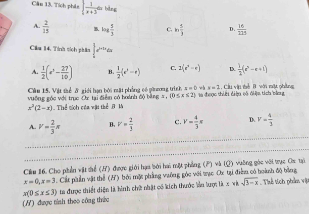 Tích phân ∈tlimits _0^(2frac 1)x+3dx bàng
A.  2/15  B. log  5/3  C. ln  5/3  D.  16/225 
Câu 14. Tính tích phân ∈tlimits _0^(2e^1+2x)dx
A.  1/2 (e^5- 27/10 ) B.  1/2 (e^5-e) C. 2(e^5-e) D.  1/2 (e^5-e+1)
Câu 15. Vật thể B giới hạn bởi mặt phẳng có phương trình x=0 và x=2. Cất vật thể B với mặt phẳng
vuông góc với trục Ox tại điểm có hoành độ bằng x , (0≤ x≤ 2) ta được thiết diện có diện tích bằng
x^2(2-x). Thể tích của vật thể B là
A. V= 2/3 π B. V= 2/3  C. V= 4/3 π D. V= 4/3 
Câu 16. Cho phần vật thế (H) được giới hạn bởi hai mặt phẳng (P) và (Q) vuông góc với trục Ox tại
x=0, x=3. Cất phần vật thể (H) bởi mặt phẳng vuông góc với trục Ox tại điểm có hoành độ bằng
x(0≤ x≤ 3) ta được thiết diện là hình chữ nhật có kích thước lần lượt là x và sqrt(3-x). Thể tích phần vật
(H) được tính theo công thức