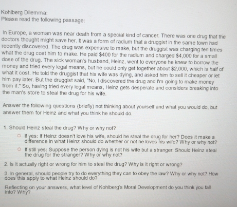 Kohiberg Dilemma: 
Please read the following passage: 
In Europe, a woman was near death from a special kind of cancer. There was one drug that the 
doctors thought might save her. It was a form of radium that a druggist in the same town had 
recently discovered. The drug was expensive to make, but the druggist was charging ten times 
what the drug cost him to make. He paid $400 for the radium and charged $4,000 for a small 
dose of the drug. The sick woman's husband, Heinz, went to everyone he knew to borrow the 
money and tried every legal means, but he could only get together about $2,000, which is half of 
what it cost. He told the druggist that his wife was dying, and asked him to sell it cheaper or let 
him pay later. But the druggist said, "No, I discovered the drug and I'm going to make money 
from if." So, having tried every legal means, Heinz gets desperate and considers breaking into 
the man's store to steal the drug for his wife. 
Answer the following questions (briefly) not thinking about yourself and what you would do, but 
answer them for Heinz and what you think he should do. 
1. Should Heinz steal the drug? Why or why not? 
If yes: If Heinz doesn't love his wife, should he steal the drug for her? Does it make a 
difference in what Heinz should do whether or not he loves his wife? Why or why not? 
If still yes: Suppose the person dying is not his wife but a stranger. Should Heinz steal 
the drug for the stranger? Why or why not? 
2. Is it actually right or wrong for him to steal the drug? Why is it right or wrong? 
3. In general, should people try to do everything they can to obey the law? Why or why not? How 
does this apply to what Heinz should do? 
Reflecting on your answers, what level of Kohlberg's Moral Development do you think you fall 
into? Why?