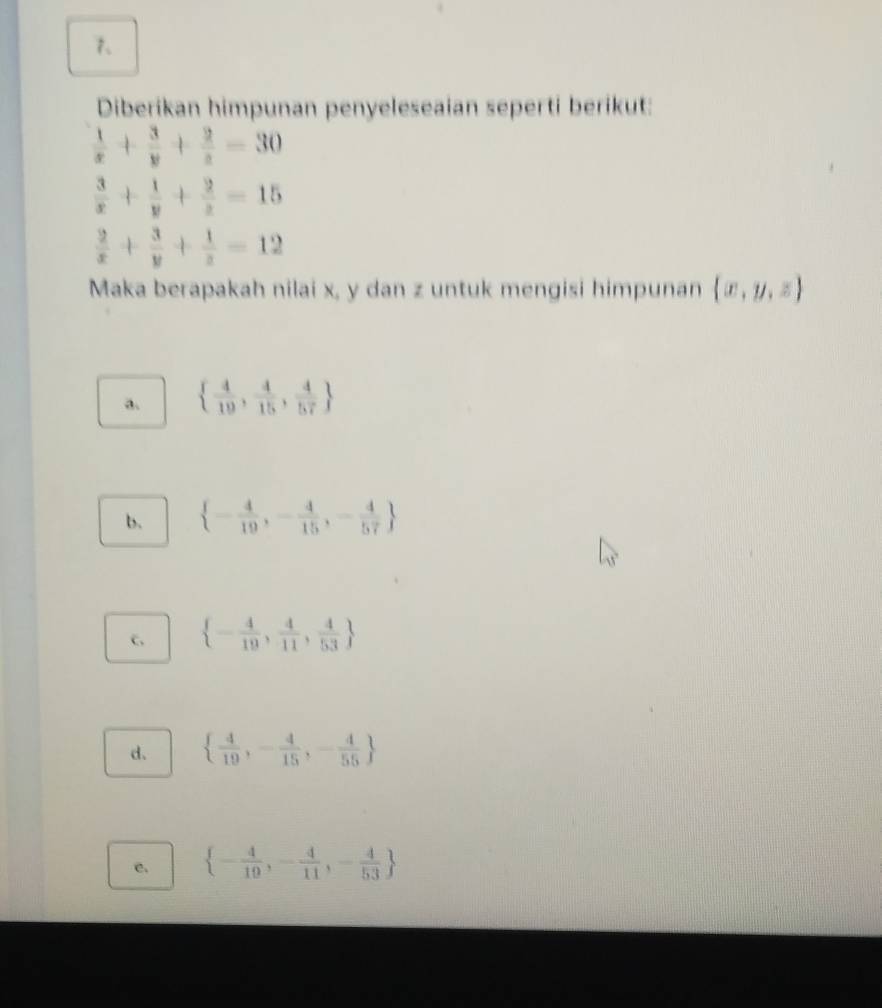 Diberikan himpunan penyeleseaian seperti berikut:
 1/x + 3/y + 2/z =30
 3/x + 1/y + 2/z =15
 2/x + 3/y + 1/z =12
Maka berapakah nilai x, y dan z untuk mengisi himpunan  x,y,z
a.   4/19 , 4/15 , 4/57 
b.  - 4/19 ,- 4/15 ,- 4/57 
c,  - 4/19 , 4/11 , 4/53 
d.   4/19 ,- 4/15 ,- 4/55 
c.  - 4/19 ,- 4/11 ,- 4/53 