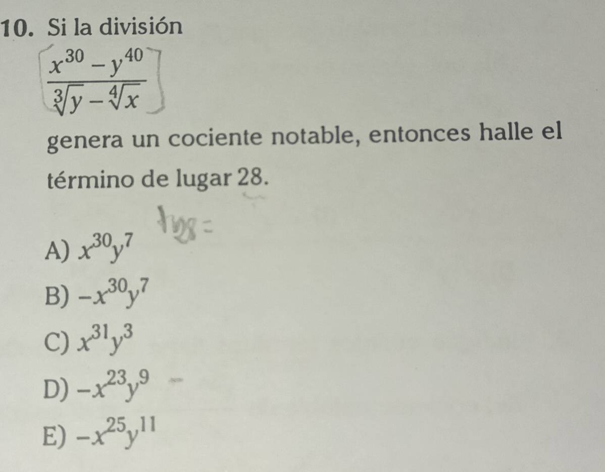 Si la división
 (x^(30)-y^(40))/sqrt[3](y)-sqrt[4](x) ]
genera un cociente notable, entonces halle el
término de lugar 28.
A) x^(30)y^7
B) -x^(30)y^7
C) x^(31)y^3
D) -x^(23)y^9
E) -x^(25)y^(11)