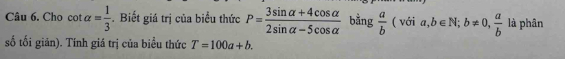 Cho cot alpha = 1/3 . Biết giá trị của biểu thức P= (3sin alpha +4cos alpha )/2sin alpha -5cos alpha   bằng  a/b (vdelta ia, b∈ N; b!= 0,  a/b  là phân 
số tối giản). Tính giá trị của biểu thức T=100a+b.