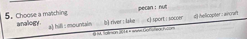 Choose a matching pecan :nut
analogy. a) hill : mountain b) river : lake c) sport : soccer d) helicopter : aircraft
M. Tallman 2014 • www.GotToTeach.com