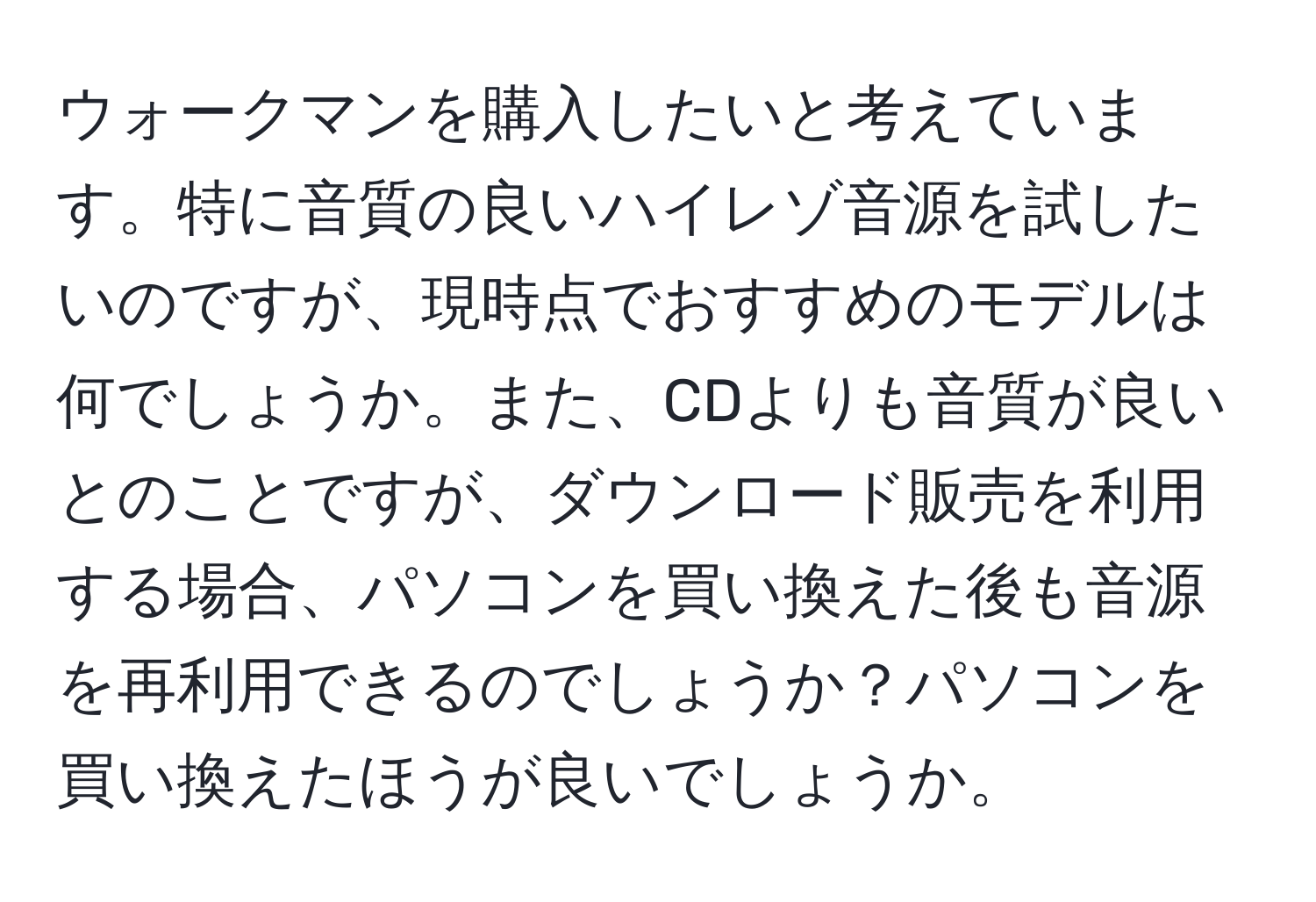 ウォークマンを購入したいと考えています。特に音質の良いハイレゾ音源を試したいのですが、現時点でおすすめのモデルは何でしょうか。また、CDよりも音質が良いとのことですが、ダウンロード販売を利用する場合、パソコンを買い換えた後も音源を再利用できるのでしょうか？パソコンを買い換えたほうが良いでしょうか。