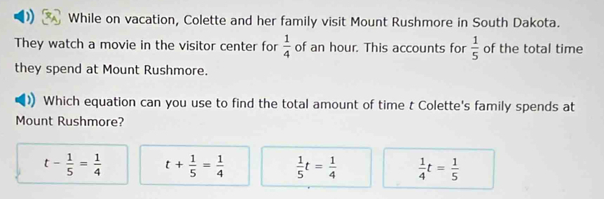 ) While on vacation, Colette and her family visit Mount Rushmore in South Dakota.
They watch a movie in the visitor center for  1/4  of an hour. This accounts for  1/5  of the total time
they spend at Mount Rushmore.
Which equation can you use to find the total amount of time t Colette's family spends at
Mount Rushmore?
t- 1/5 = 1/4  t+ 1/5 = 1/4   1/5 t= 1/4   1/4 t= 1/5 