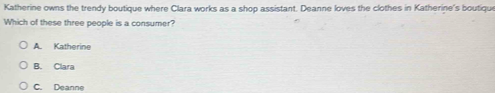 Katherine owns the trendy boutique where Clara works as a shop assistant. Deanne loves the clothes in Katherine's boutique
Which of these three people is a consumer?
A. Katherine
B. Clara
C. Deanne