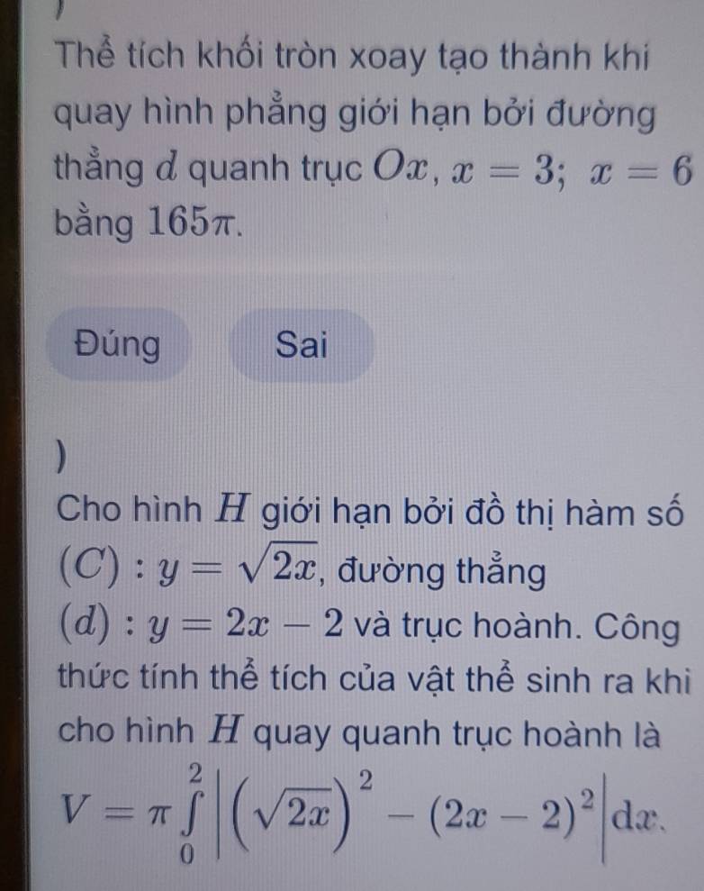 Thể tích khối tròn xoay tạo thành khi 
quay hình phẳng giới hạn bởi đường 
thẳng d quanh trục Ox, x=3; x=6
bằng 165π. 
Đúng Sai 
) 
Cho hình H giới hạn bởi đồ thị hàm số 
(C): y=sqrt(2x) , đường thẳng 
(d) : y=2x-2 và trục hoành. Công 
thức tính thể tích của vật thể sinh ra khi 
cho hình H quay quanh trục hoành là
V=π ∈tlimits _0^(2|(sqrt(2x))^2)-(2x-2)^2|dx.