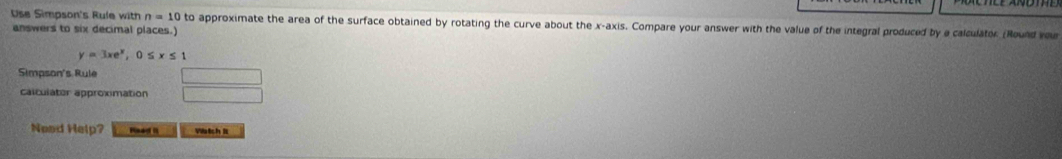 Use Simpson's Rule with n=10to
answers to six decimal places.) approximate the area of the surface obtained by rotating the curve about the x-axis. Compare your answer with the value of the integral produced by a calculator (Round vou
y=3xe^x, 0≤ x≤ 1
Simpson's Rule 
calculator approximation 
Need Help? Raed it Watch lt